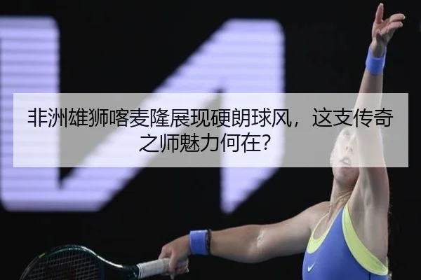 非洲雄狮喀麦隆展现硬朗球风，这支传奇之师魅力何在？