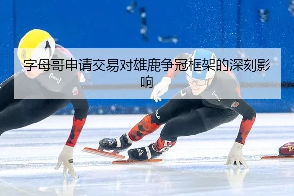 字母哥申请交易对雄鹿争冠框架的深刻影响